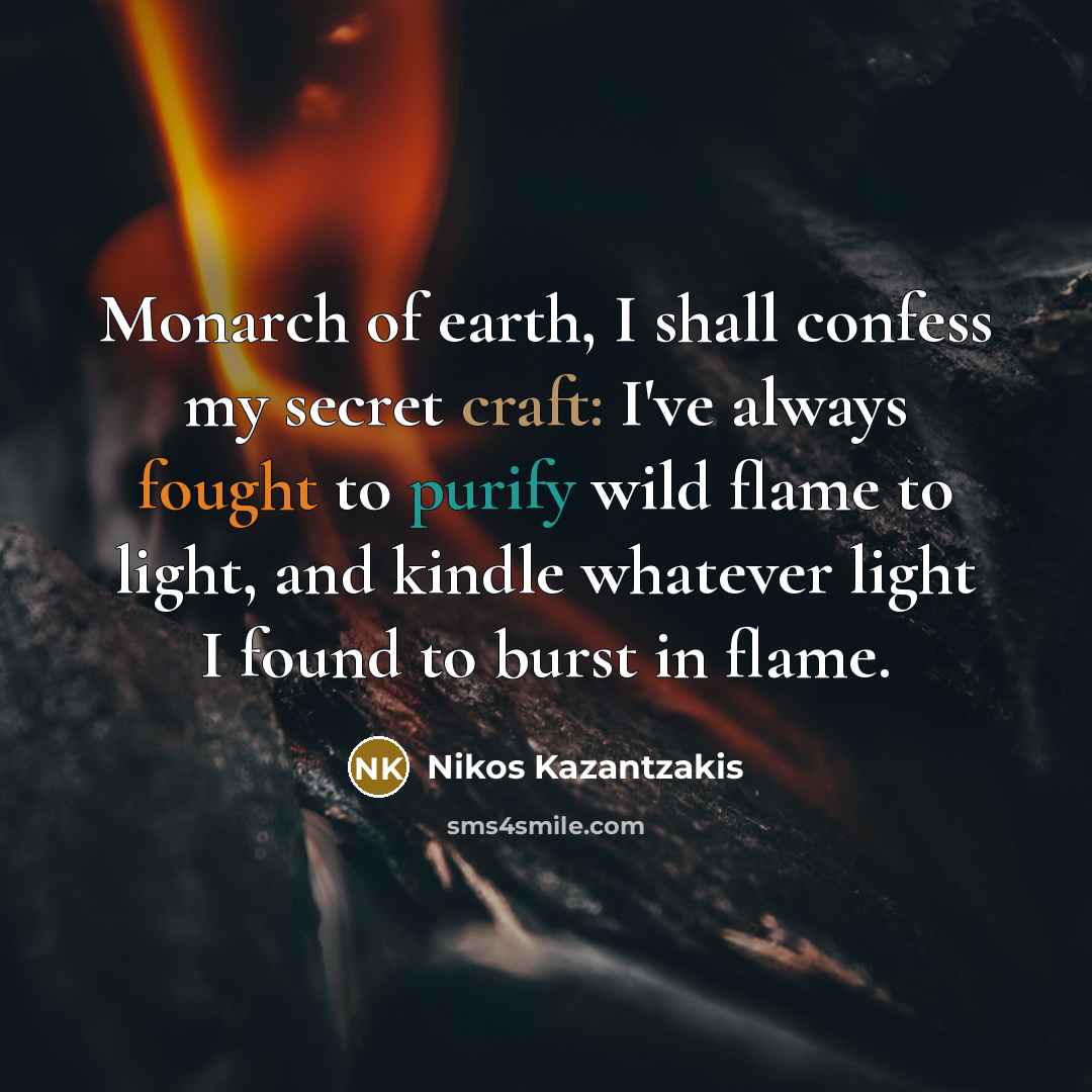 “Monarch of earth, I shall confess my secret craft: I've always fought to purify wild flame to light, and kindle whatever light I found to burst in flame.” quote by Nikos Kazantzakis