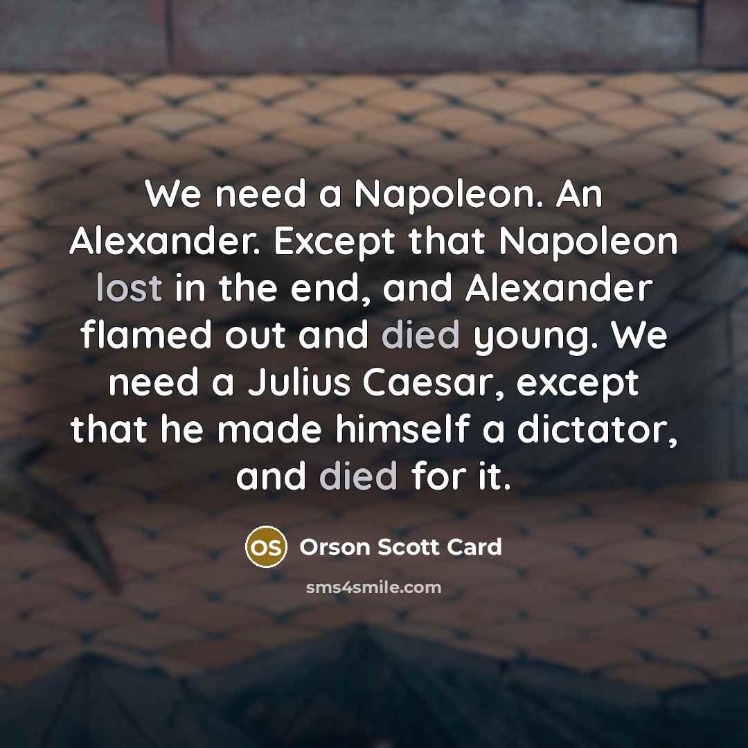 “We need a Napoleon. An Alexander. Except that Napoleon lost in the end, and Alexander flamed out and died young. We need a Julius Caesar, except that he made himself a dictator, and died for it.” quote by Orson Scott Card