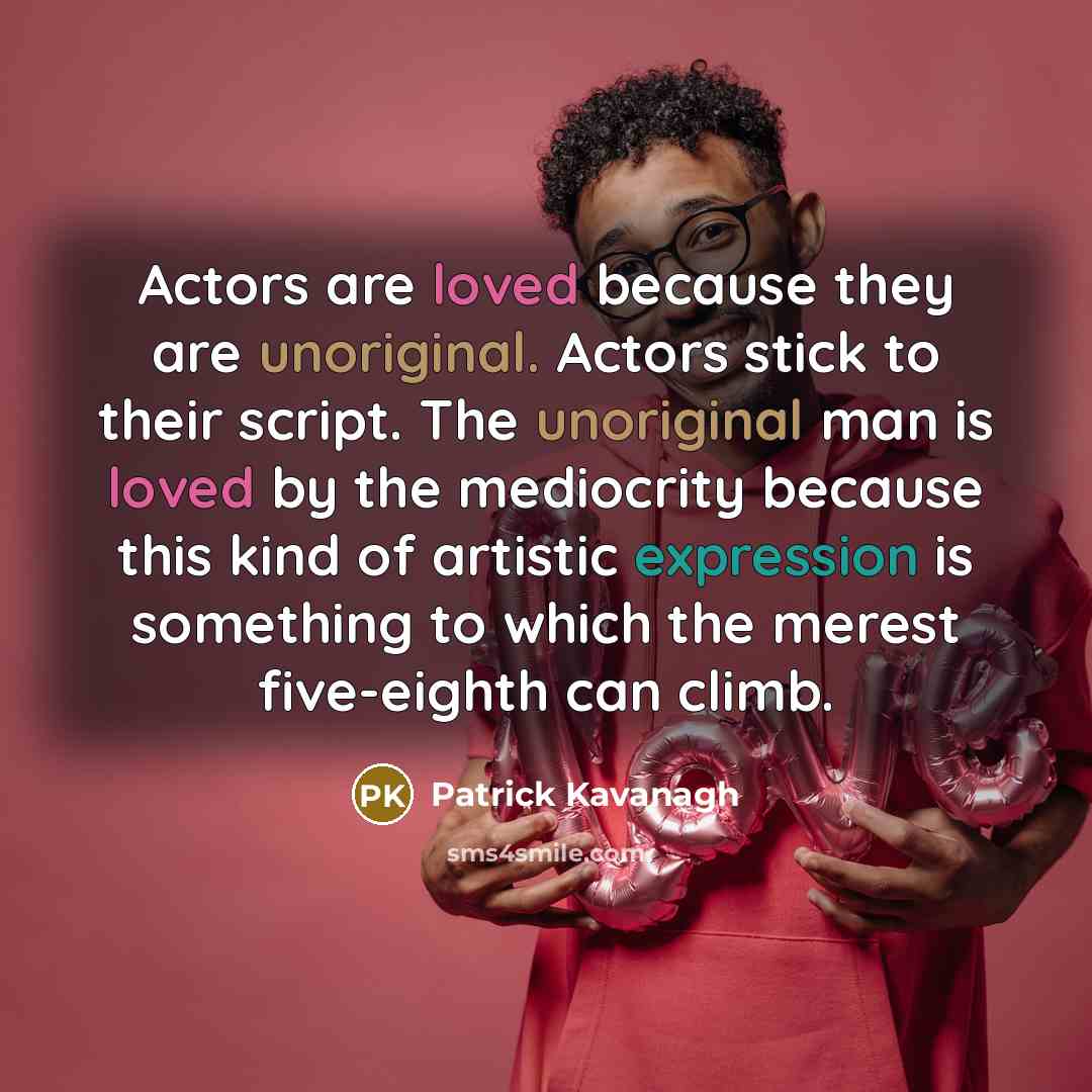 “Actors are loved because they are unoriginal. Actors stick to their script. The unoriginal man is loved by the mediocrity because this kind of artistic expression is something to which the merest five-eighth can climb.” quote by Patrick Kavanagh