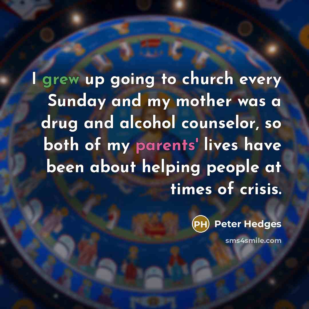 “I grew up going to church every Sunday and my mother was a drug and alcohol counselor, so both of my parents' lives have been about helping people at times of crisis.” quote by Peter Hedges