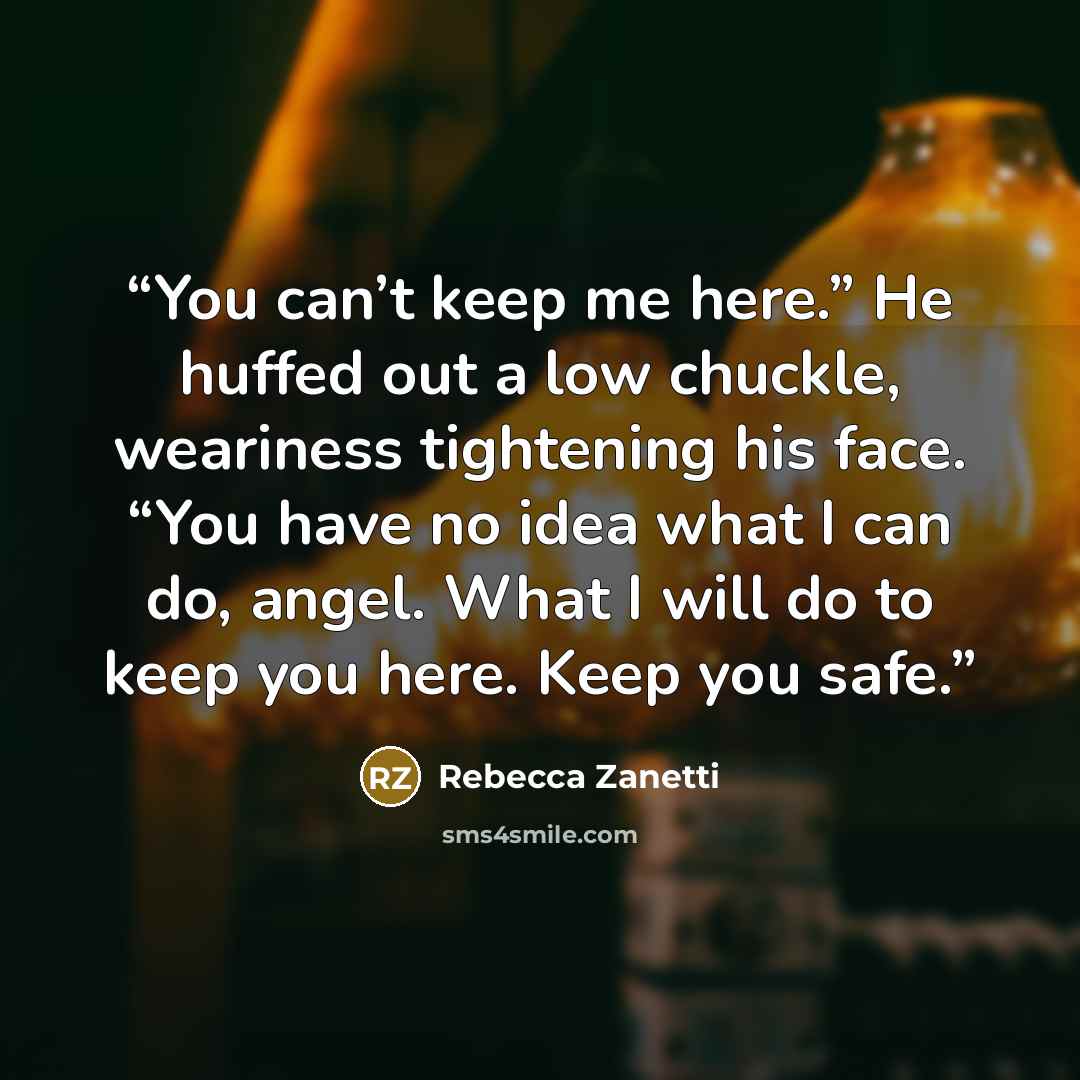 “You can’t keep me here.” He huffed out a low chuckle, weariness tightening his face. “You have no idea what I can do, angel. What I will do to keep you here. Keep you safe.” quote by Rebecca Zanetti
