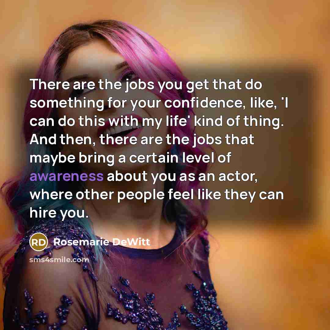 “There are the jobs you get that do something for your confidence, like, 'I can do this with my life' kind of thing. And then, there are the jobs that maybe bring a certain level of awareness about you as an actor, where other people feel like they can hire you.” quote by Rosemarie DeWitt