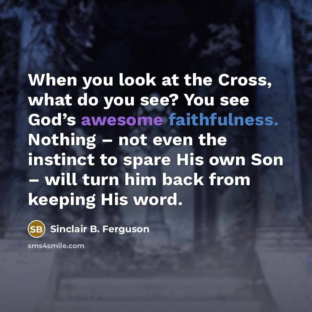 “When you look at the Cross, what do you see? You see God’s awesome faithfulness. Nothing – not even the instinct to spare His own Son – will turn him back from keeping His word.” quote by Sinclair B. Ferguson
