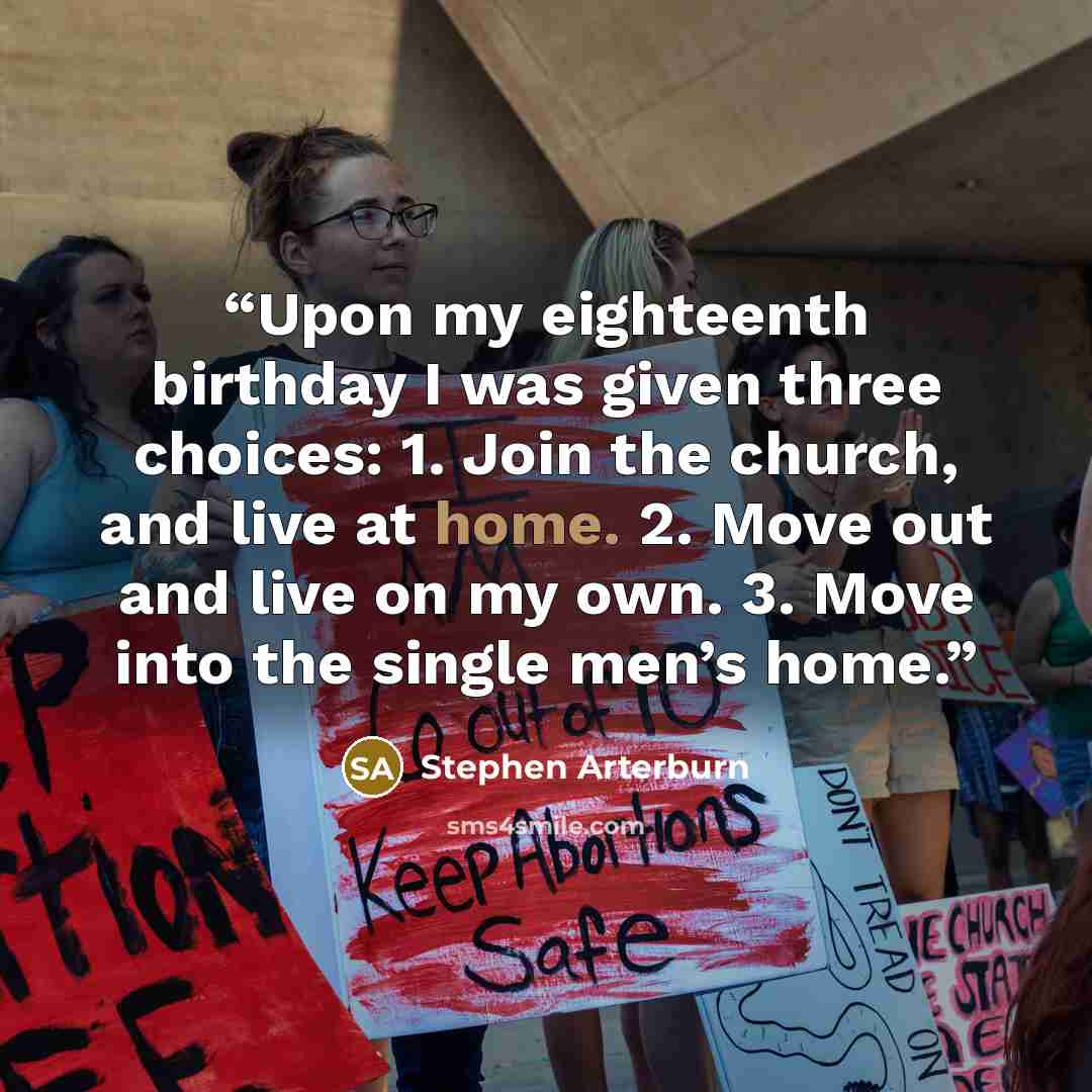 “Upon my eighteenth birthday I was given three choices: 1. Join the church, and live at home. 2. Move out and live on my own. 3. Move into the single men’s home.” quote by Stephen Arterburn