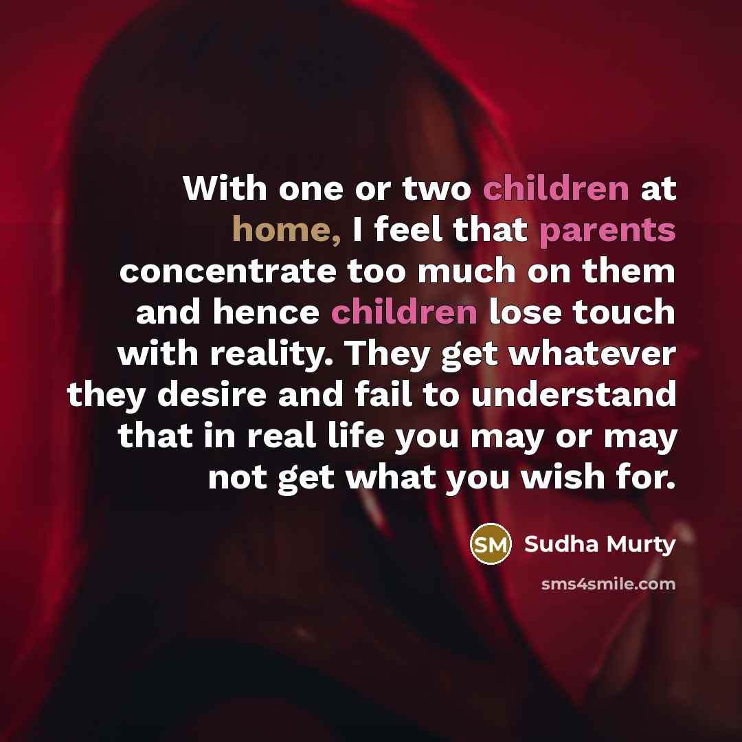 “With one or two children at home, I feel that parents concentrate too much on them and hence children lose touch with reality. They get whatever they desire and fail to understand that in real life you may or may not get what you wish for.” quote by Sudha Murty