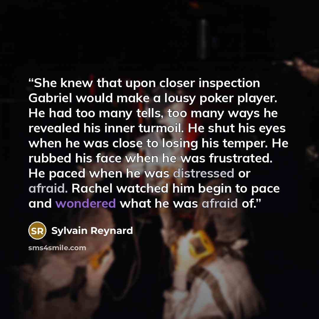 “She knew that upon closer inspection Gabriel would make a lousy poker player. He had too many tells, too many ways he revealed his inner turmoil. He shut his eyes when he was close to losing his temper. He rubbed his face when he was frustrated. He paced when he was distressed or afraid. Rachel…” quote by Sylvain Reynard