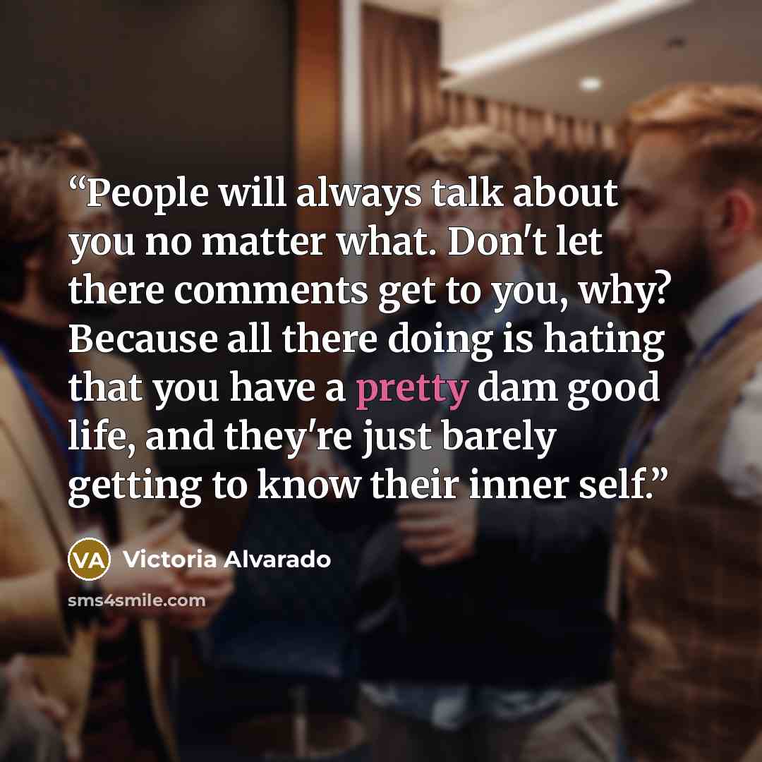 “People will always talk about you no matter what. Don't let there comments get to you, why? Because all there doing is hating that you have a pretty dam good life, and they're just barely getting to know their inner self.” quote by Victoria Alvarado