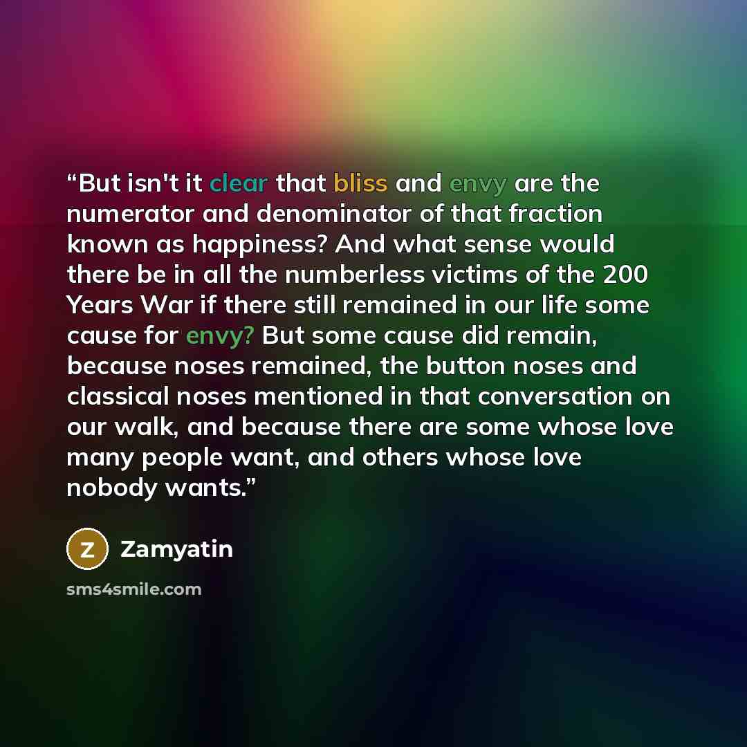 “But isn't it clear that bliss and envy are the numerator and denominator of that fraction known as happiness? And what sense would there be in all the numberless victims of the 200 Years War if there still remained in our life some cause for envy? But some cause did remain, because noses remained…” quote by Zamyatin