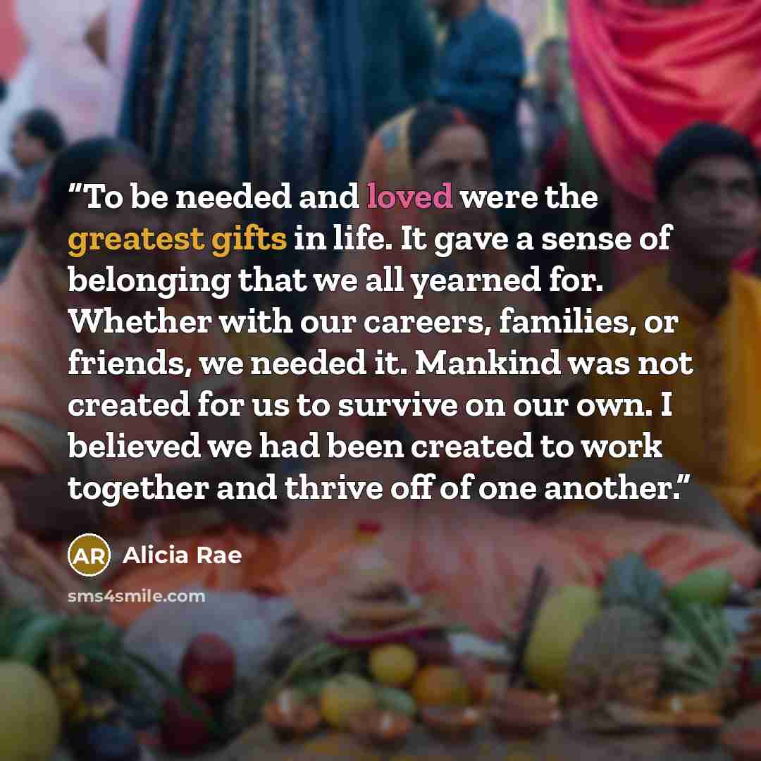 “To be needed and loved were the greatest gifts in life. It gave a sense of belonging that we all yearned for. Whether with our careers, families, or friends, we needed it. Mankind was not created for us to survive on our own. I believed we had been created to work together and thrive off of one…” quote by Alicia Rae