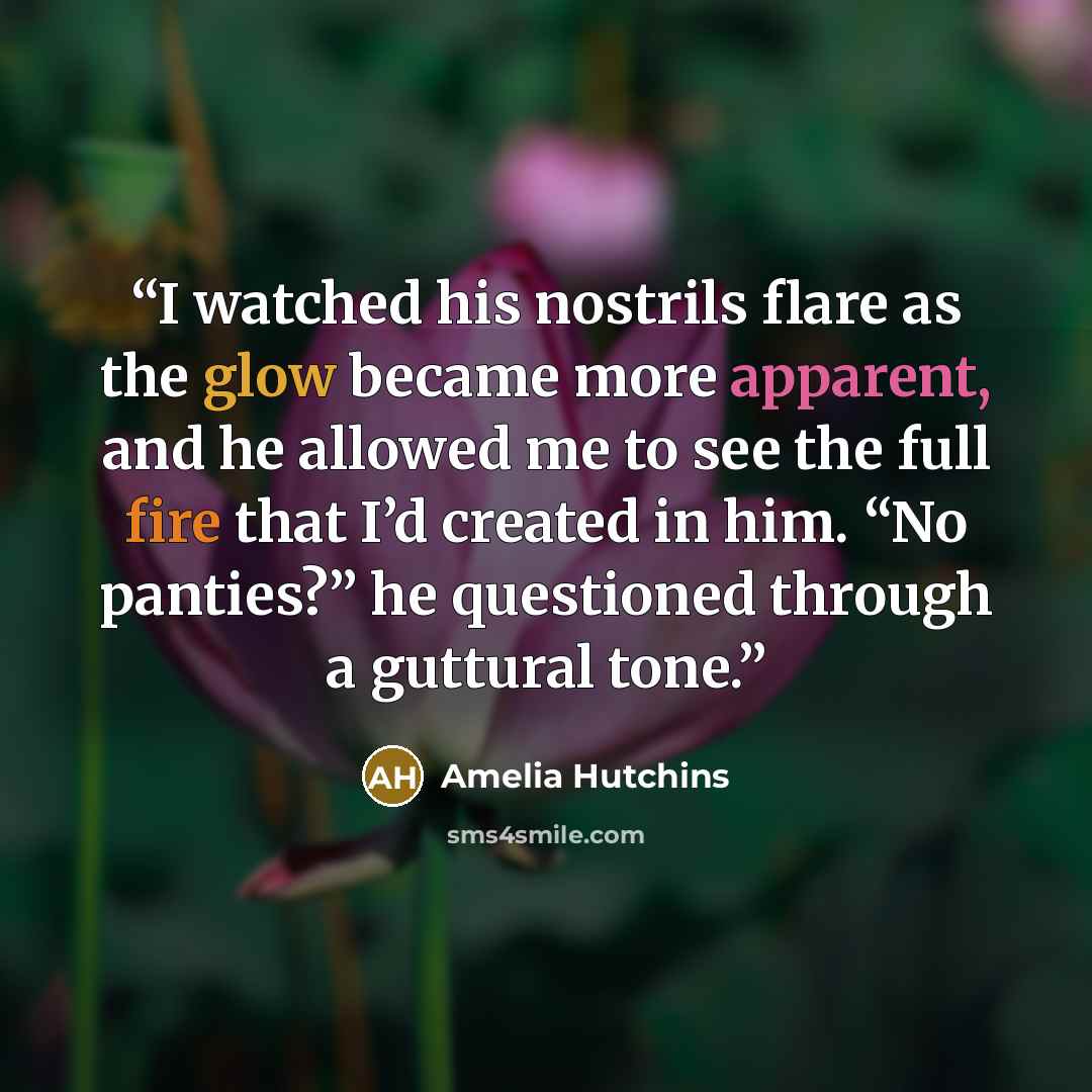 “I watched his nostrils flare as the glow became more apparent, and he allowed me to see the full fire that I’d created in him. “No panties?” he questioned through a guttural tone.” quote by Amelia Hutchins