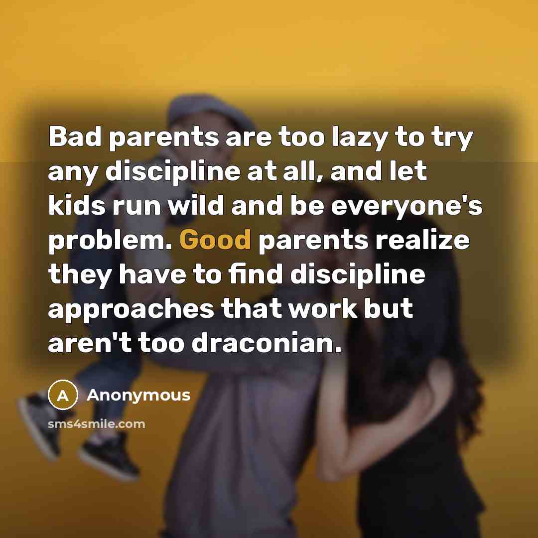 “Bad parents are too lazy to try any discipline at all, and let kids run wild and be everyone's problem. Good parents realize they have to find discipline approaches that work but aren't too draconian.” quote by Anonymous
