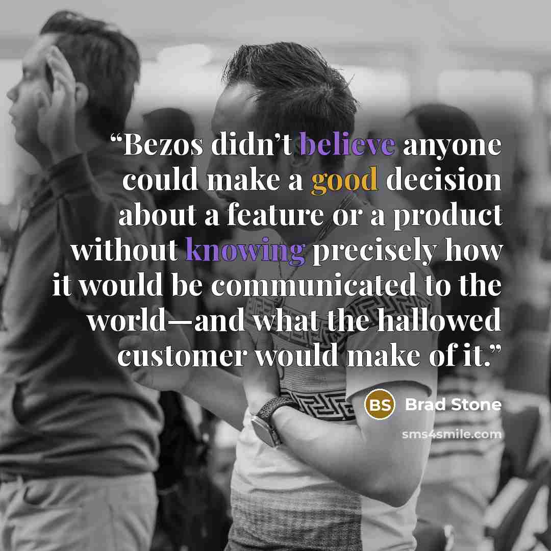 “Bezos didn’t believe anyone could make a good decision about a feature or a product without knowing precisely how it would be communicated to the world—and what the hallowed customer would make of it.” quote by Brad Stone