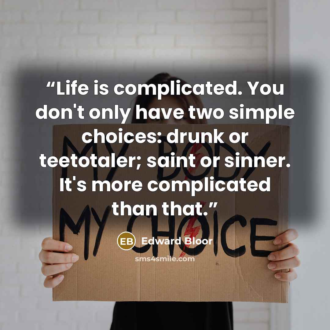 “Life is complicated. You don't only have two simple choices: drunk or teetotaler; saint or sinner. It's more complicated than that.” quote by Edward Bloor
