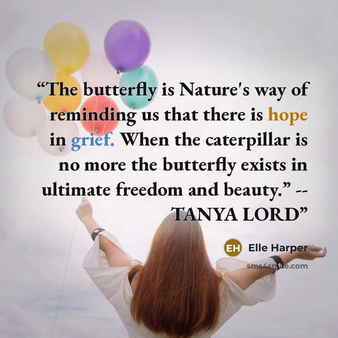 “The butterfly is Nature's way of reminding us that there is hope in grief. When the caterpillar is no more the butterfly exists in ultimate freedom and beauty.” -- TANYA LORD” quote by Elle Harper