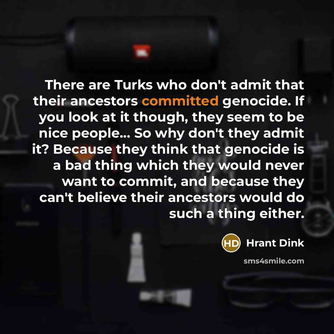 “There are Turks who don't admit that their ancestors committed genocide. If you look at it though, they seem to be nice people… So why don't they admit it? Because they think that genocide is a bad thing which they would never want to commit, and because they can't believe their ancestors would do…” quote by Hrant Dink