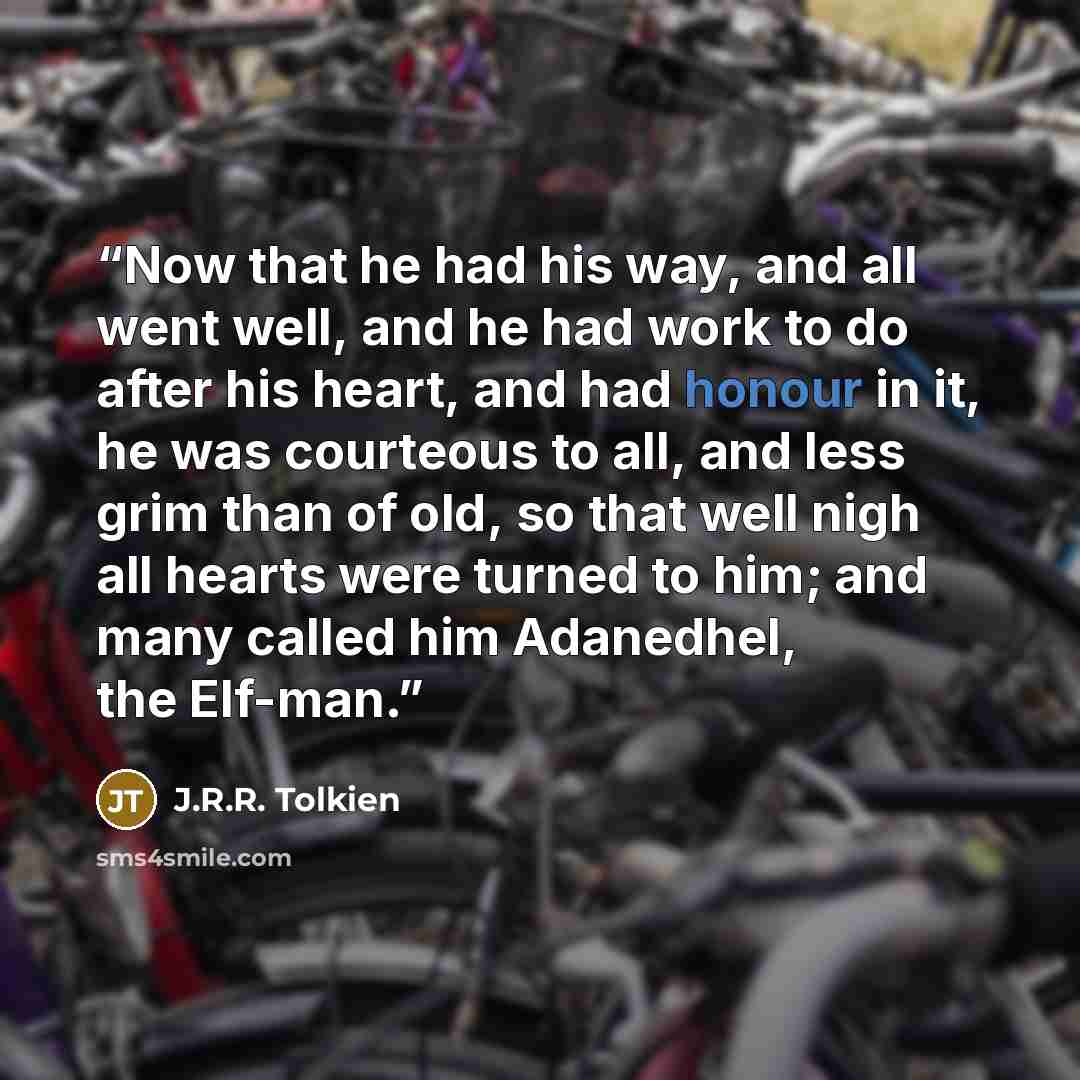 “Now that he had his way, and all went well, and he had work to do after his heart, and had honour in it, he was courteous to all, and less grim than of old, so that well nigh all hearts were turned to him; and many called him Adanedhel, the Elf-man.” quote by J.R.R. Tolkien