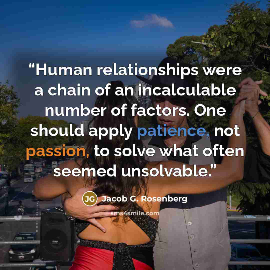 “Human relationships were a chain of an incalculable number of factors. One should apply patience, not passion, to solve what often seemed unsolvable.” quote by Jacob G. Rosenberg