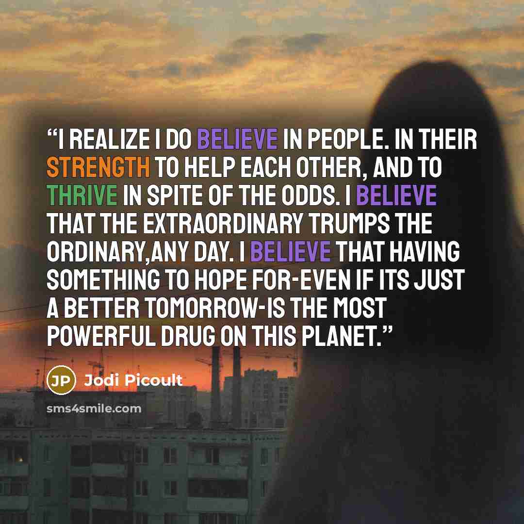 “I realize i do believe in people. In their strength to help each other, and to thrive in spite of the odds. I believe that the extraordinary trumps the ordinary,any day. I believe that having something to hope for-even if its just a better tomorrow-is the most powerful drug on this planet.” quote by Jodi Picoult