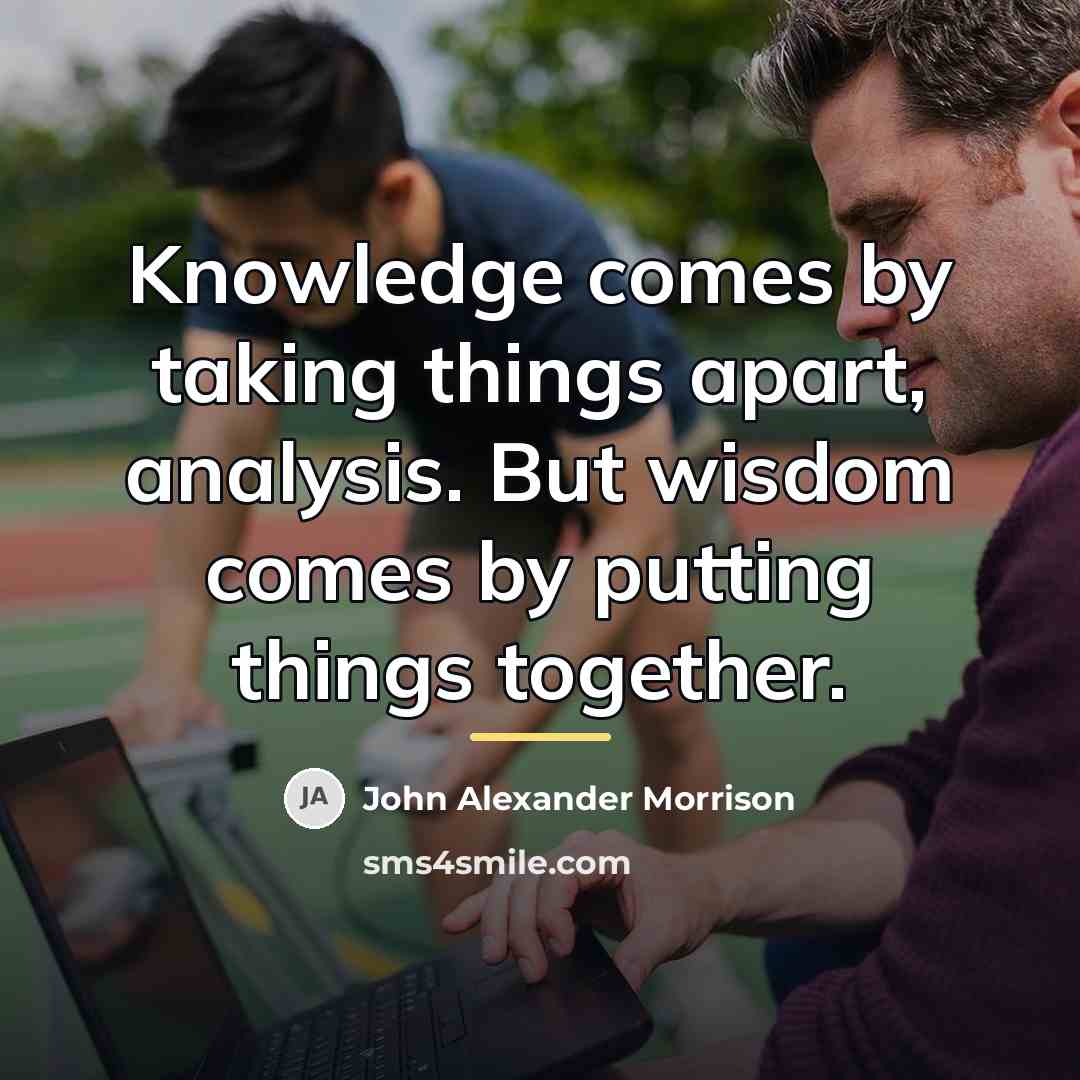 “Knowledge comes by taking things apart, analysis. But wisdom comes…” quote by John Alexander Morrison