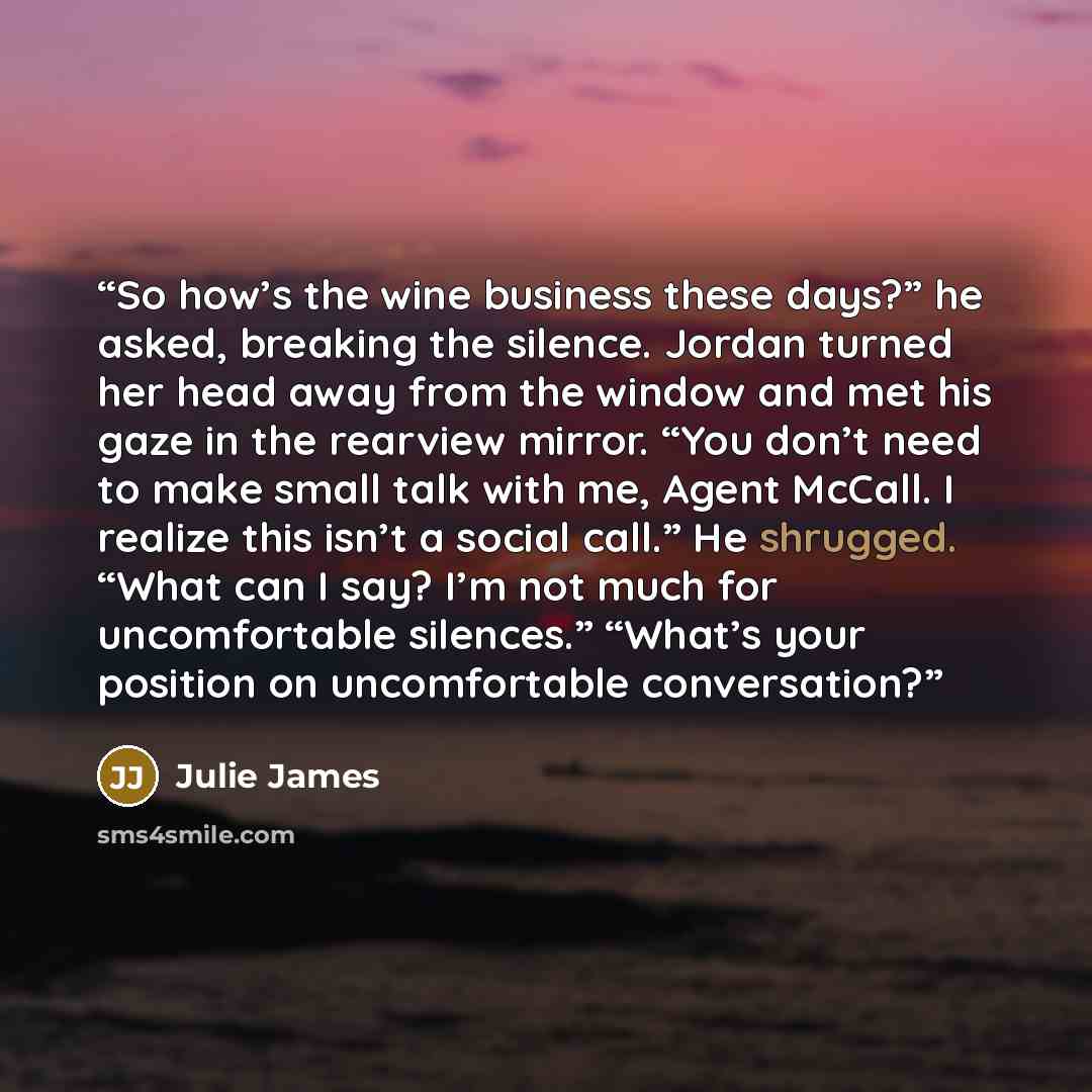 “So how’s the wine business these days?” he asked, breaking the silence. Jordan turned her head away from the window and met his gaze in the rearview mirror. “You don’t need to make small talk with me, Agent McCall. I realize this isn’t a social call.” He shrugged. “What can I say? I’m not much for…” quote by Julie James