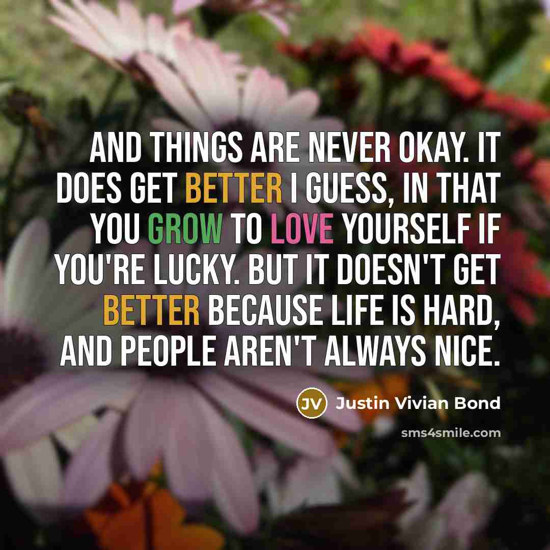 “And things are never okay. It does get better I guess, in that you grow to love yourself if you're lucky. But it doesn't get better because life is hard, and people aren't always nice.” quote by Justin Vivian Bond