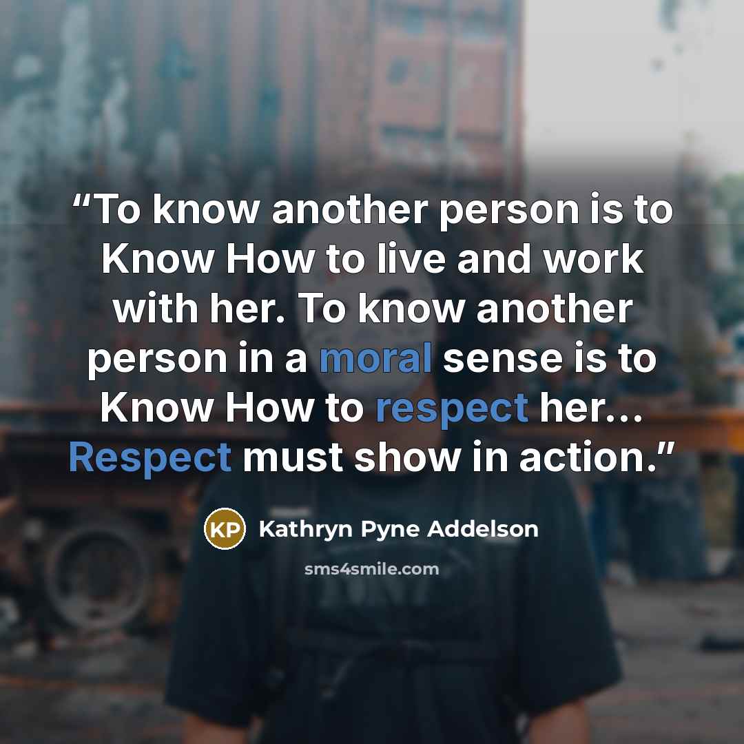 “To know another person is to Know How to live and work with her. To know another person in a moral sense is to Know How to respect her... Respect must show in action.” quote by Kathryn Pyne Addelson