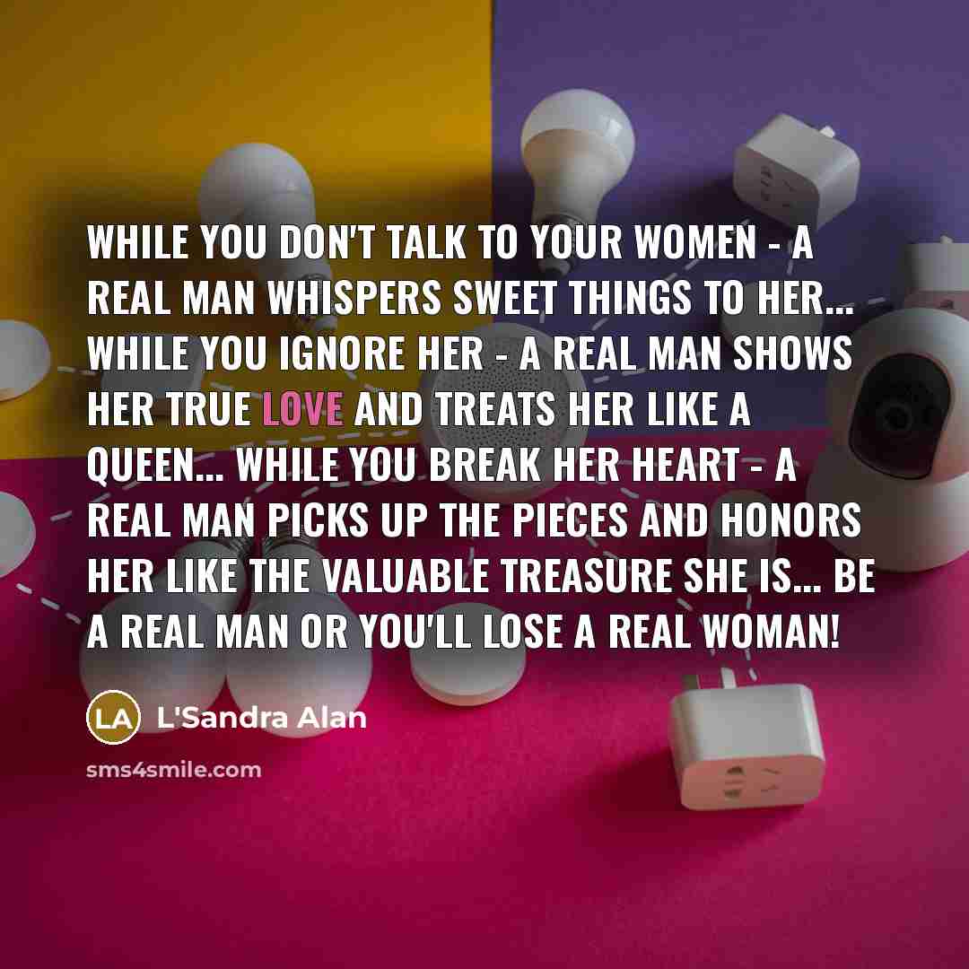 “While you don't talk to your women - a real man whispers sweet things to her... While you ignore her - a real man shows her true love and treats her like a queen... While you break her heart - a real man picks up the pieces and honors her like the valuable treasure she is... Be a real man or…” quote by L'Sandra Alan