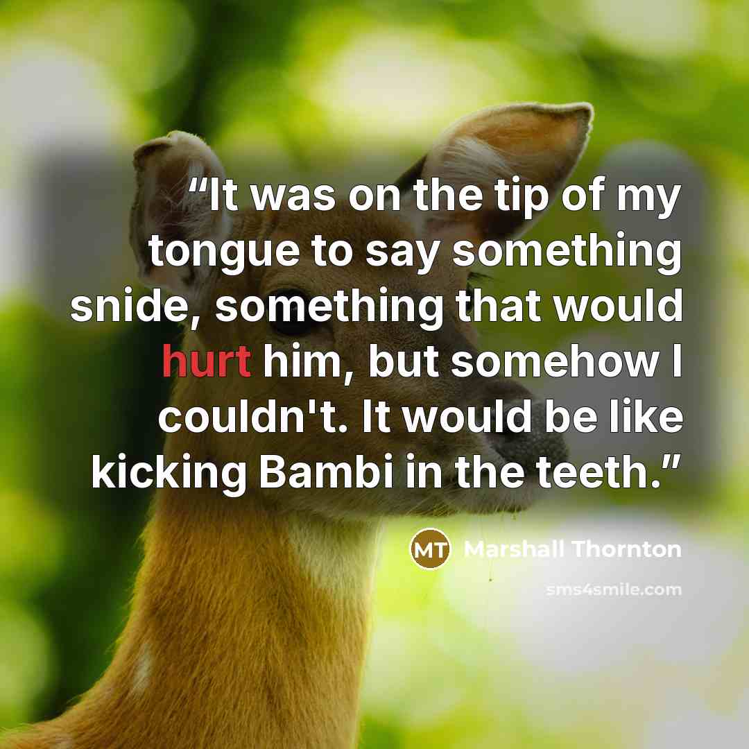 “It was on the tip of my tongue to say something snide, something that would hurt him, but somehow I couldn't. It would be like kicking Bambi in the teeth.” quote by Marshall Thornton