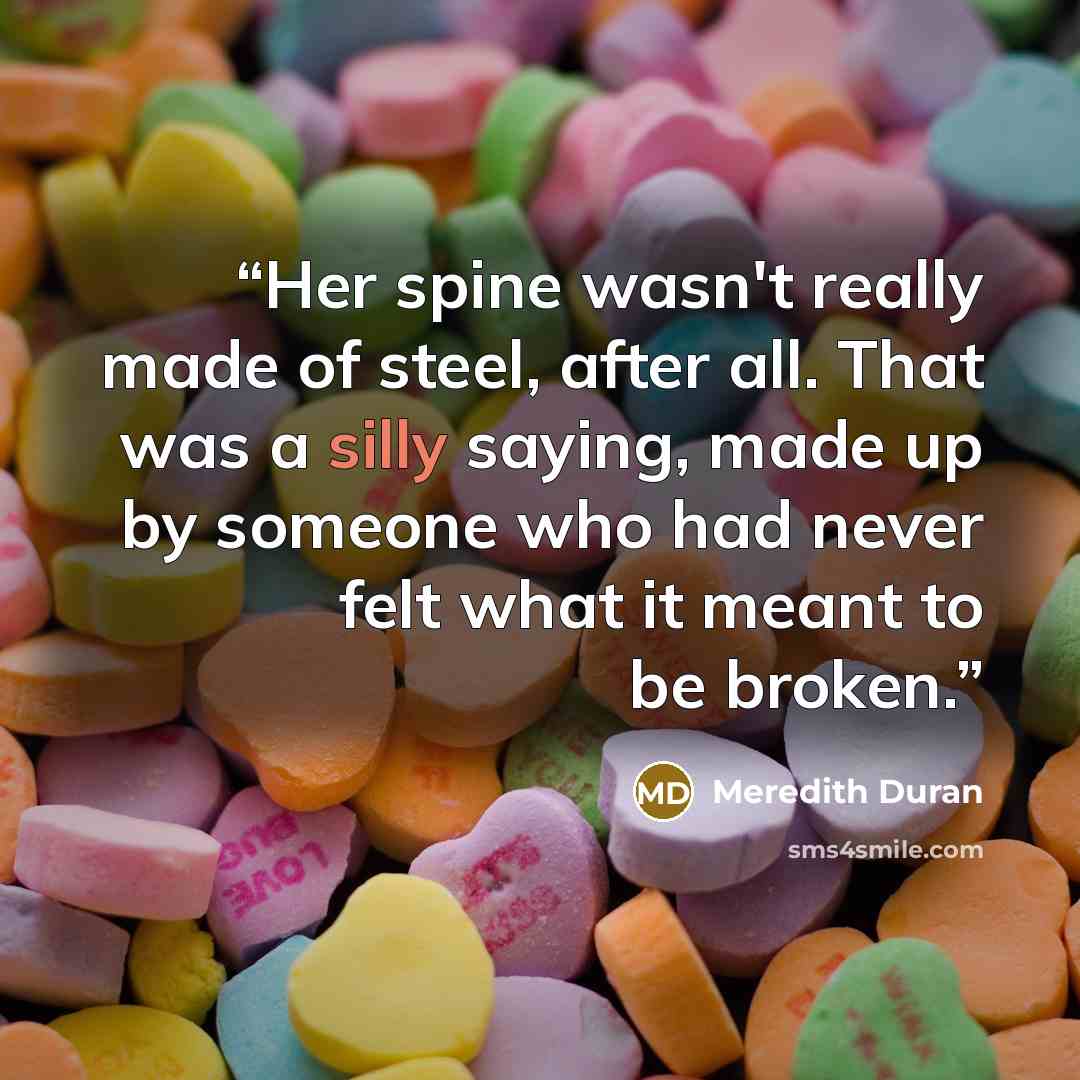 “Her spine wasn't really made of steel, after all. That was a silly saying, made up by someone who had never felt what it meant to be broken.” quote by Meredith Duran