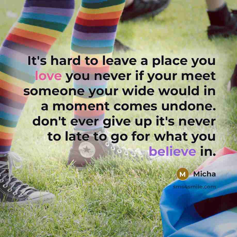 “It's hard to leave a place you love you never if your meet someone your wide would in a moment comes undone. don't ever give up it's never to late to go for what you believe in.” quote by Micha