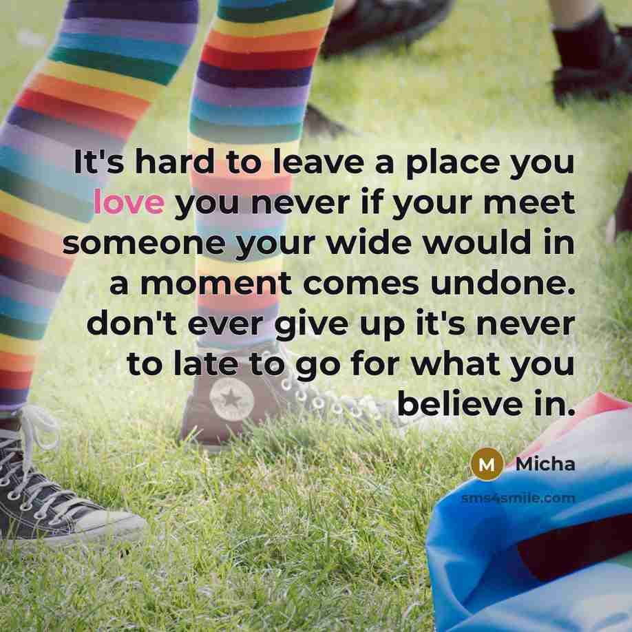 “It's hard to leave a place you love you never if your meet someone your wide would in a moment comes undone. don't ever give up it's never to late to go for what you believe in.” quote by Micha