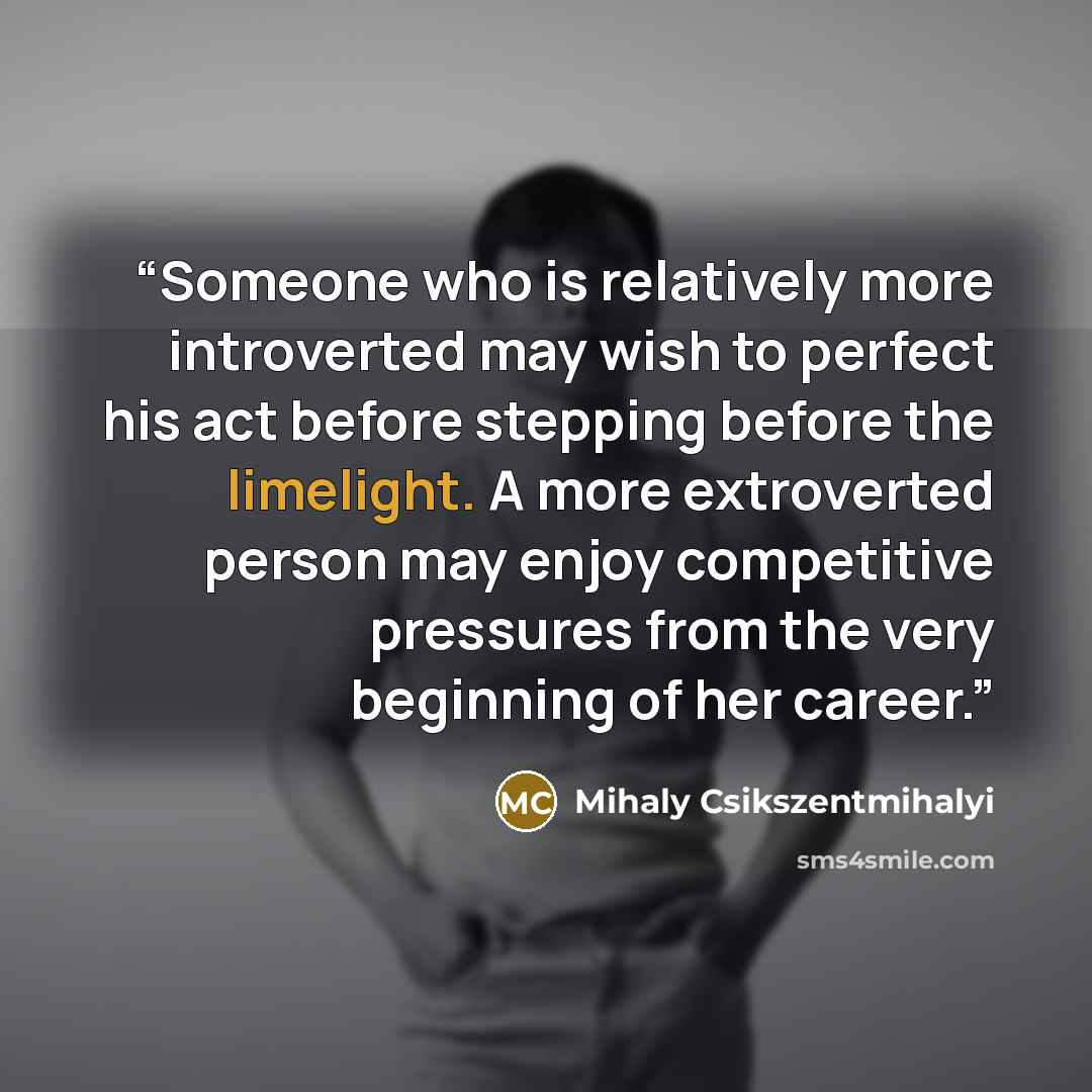 “Someone who is relatively more introverted may wish to perfect his act before stepping before the limelight. A more extroverted person may enjoy competitive pressures from the very beginning of her career.” quote by Mihaly Csikszentmihalyi