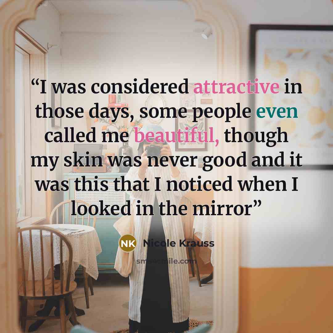 “I was considered attractive in those days, some people even called me beautiful, though my skin was never good and it was this that I noticed when I looked in the mirror” quote by Nicole Krauss