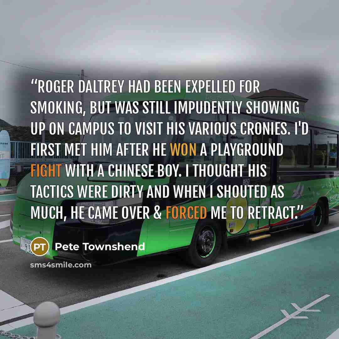 “Roger Daltrey had been expelled for smoking, but was still impudently showing up on campus to visit his various cronies. I'd first met him after he won a playground fight with a Chinese boy. I thought his tactics were dirty and when I shouted as much, he came over & forced me to retract.” quote by Pete Townshend