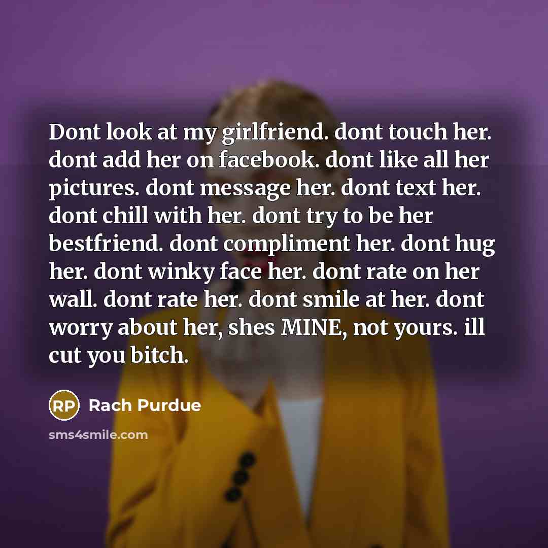 “Dont look at my girlfriend. dont touch her. dont add her on facebook. dont like all her pictures. dont message her. dont text her. dont chill with her. dont try to be her bestfriend. dont compliment her. dont hug her. dont winky face her. dont rate on her wall. dont rate her. dont smile at her…” quote by Rach Purdue