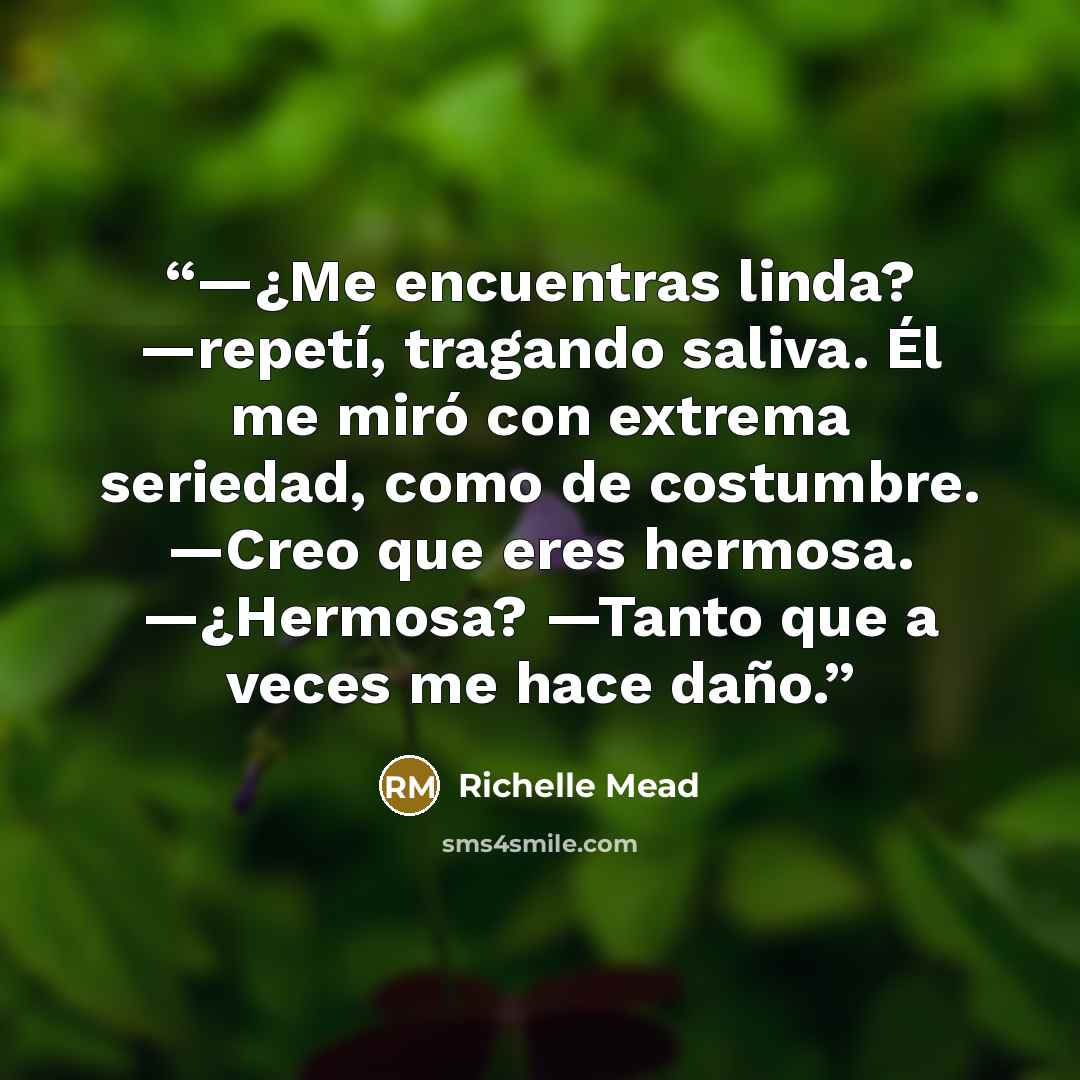 “—¿Me encuentras linda? —repetí, tragando saliva. Él me miró con extrema seriedad, como de costumbre. —Creo que eres hermosa. —¿Hermosa? —Tanto que a veces me hace daño.” quote by Richelle Mead