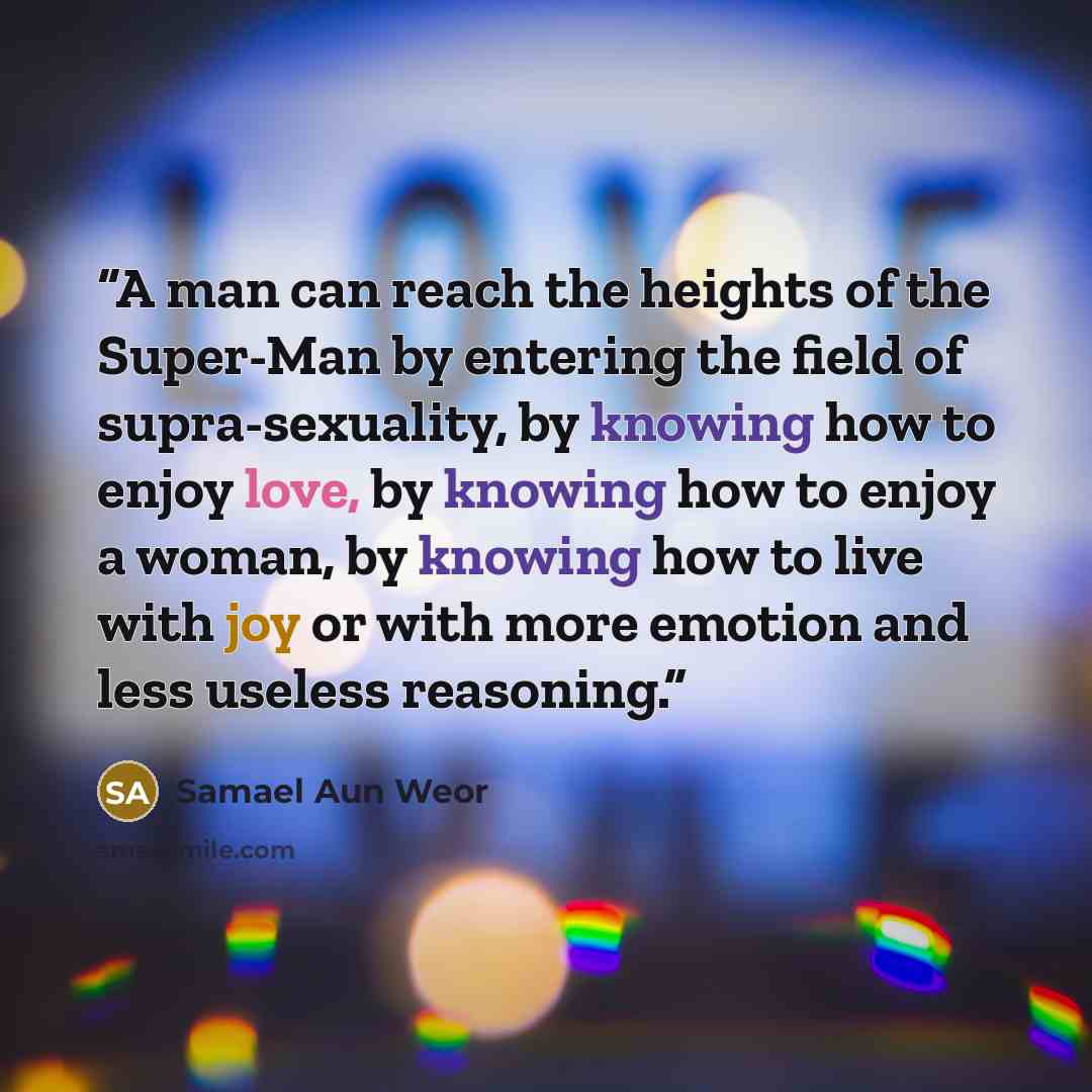 “A man can reach the heights of the Super-Man by entering the field of supra-sexuality, by knowing how to enjoy love, by knowing how to enjoy a woman, by knowing how to live with joy or with more emotion and less useless reasoning.” quote by Samael Aun Weor