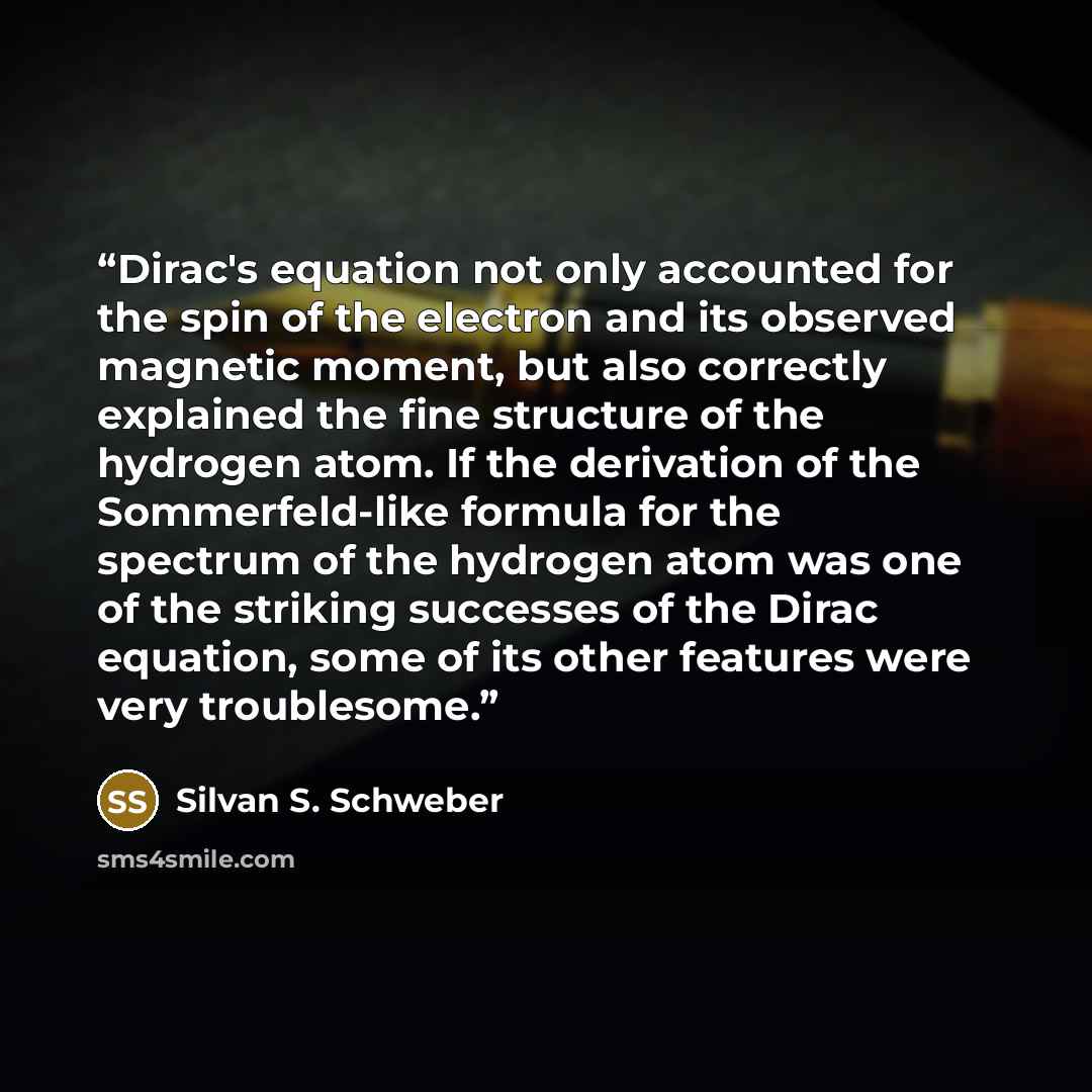 “Dirac's equation not only accounted for the spin of the electron and its observed magnetic moment, but also correctly explained the fine structure of the hydrogen atom. If the derivation of the Sommerfeld-like formula for the spectrum of the hydrogen atom was one of the striking successes of the…” quote by Silvan S. Schweber