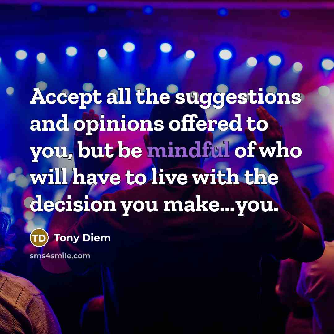 “Accept all the suggestions and opinions offered to you, but be mindful of who will have to live with the decision you make…you.” quote by Tony Diem