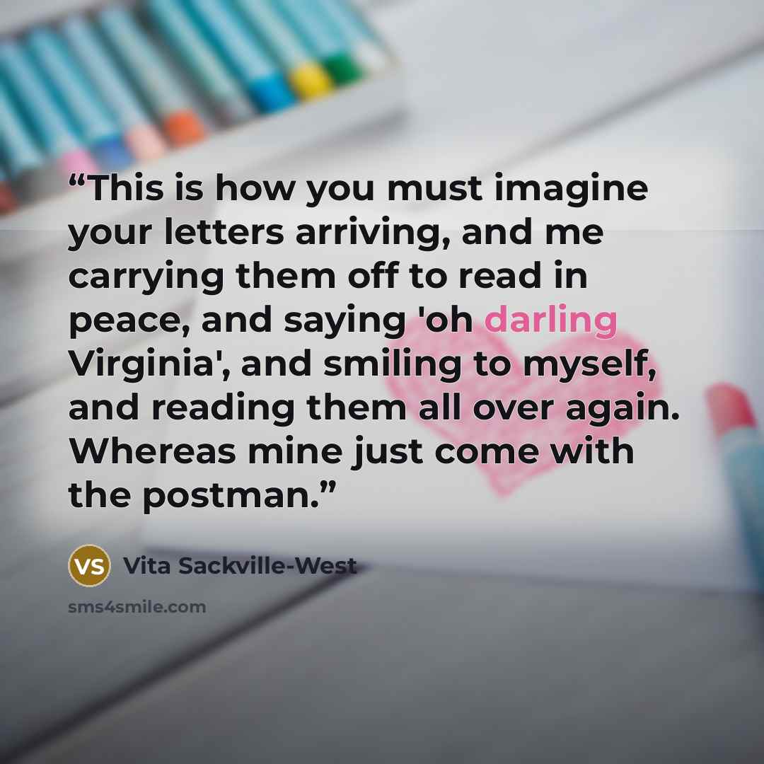“This is how you must imagine your letters arriving, and me carrying them off to read in peace, and saying 'oh darling Virginia', and smiling to myself, and reading them all over again. Whereas mine just come with the postman.” quote by Vita Sackville-West