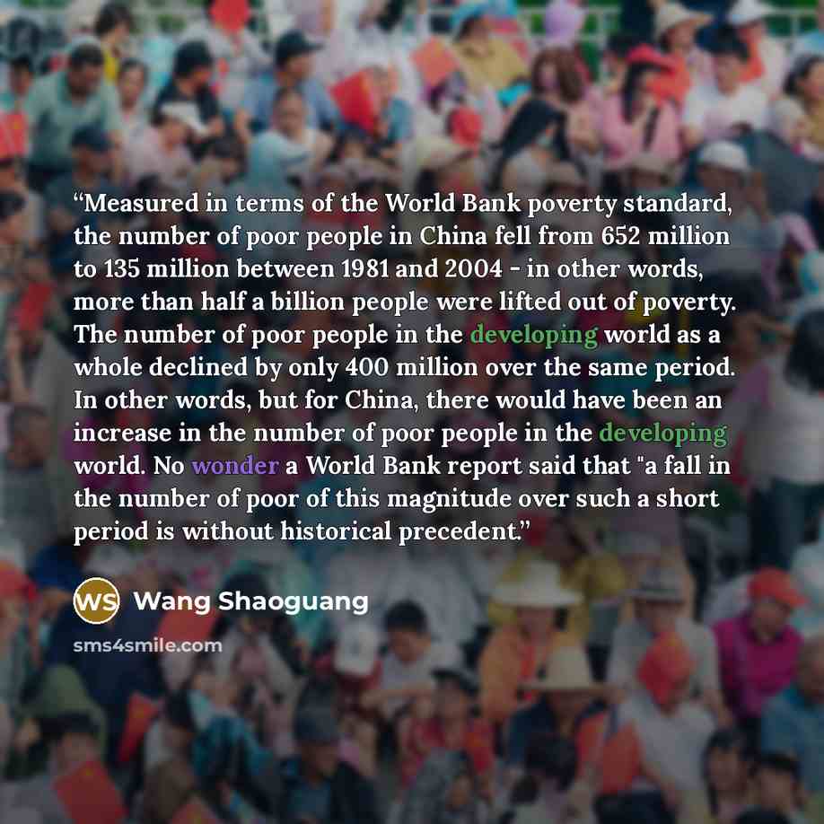 “Measured in terms of the World Bank poverty standard, the number of poor people in China fell from 652 million to 135 million between 1981 and 2004 - in other words, more than half a billion people were lifted out of poverty. The number of poor people in the developing world as a whole declined by…” quote by Wang Shaoguang