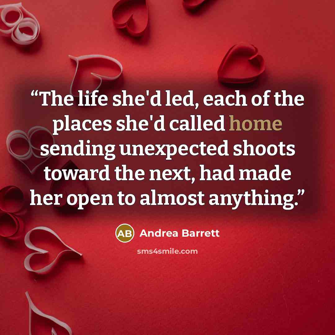 “The life she'd led, each of the places she'd called home sending unexpected shoots toward the next, had made her open to almost anything.” quote by Andrea Barrett