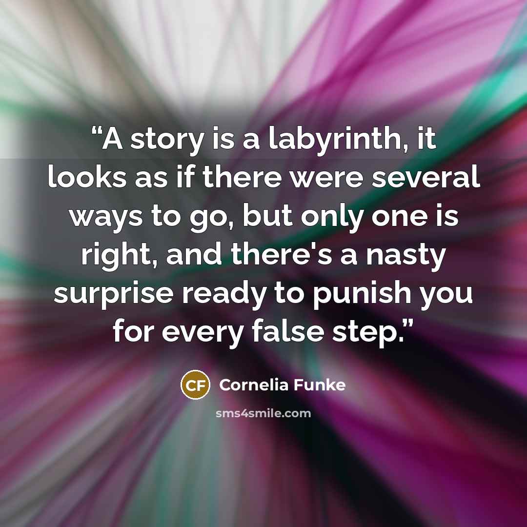 “A story is a labyrinth, it looks as if there were several ways to go, but only one is right, and there's a nasty surprise ready to punish you for every false step.” quote by Cornelia Funke
