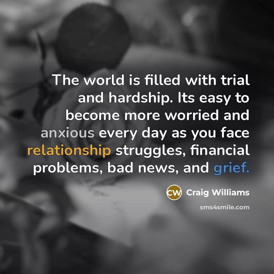 “The world is filled with trial and hardship. Its easy to become more worried and anxious every day as you face relationship struggles, financial problems, bad news, and grief.” quote by Craig Williams
