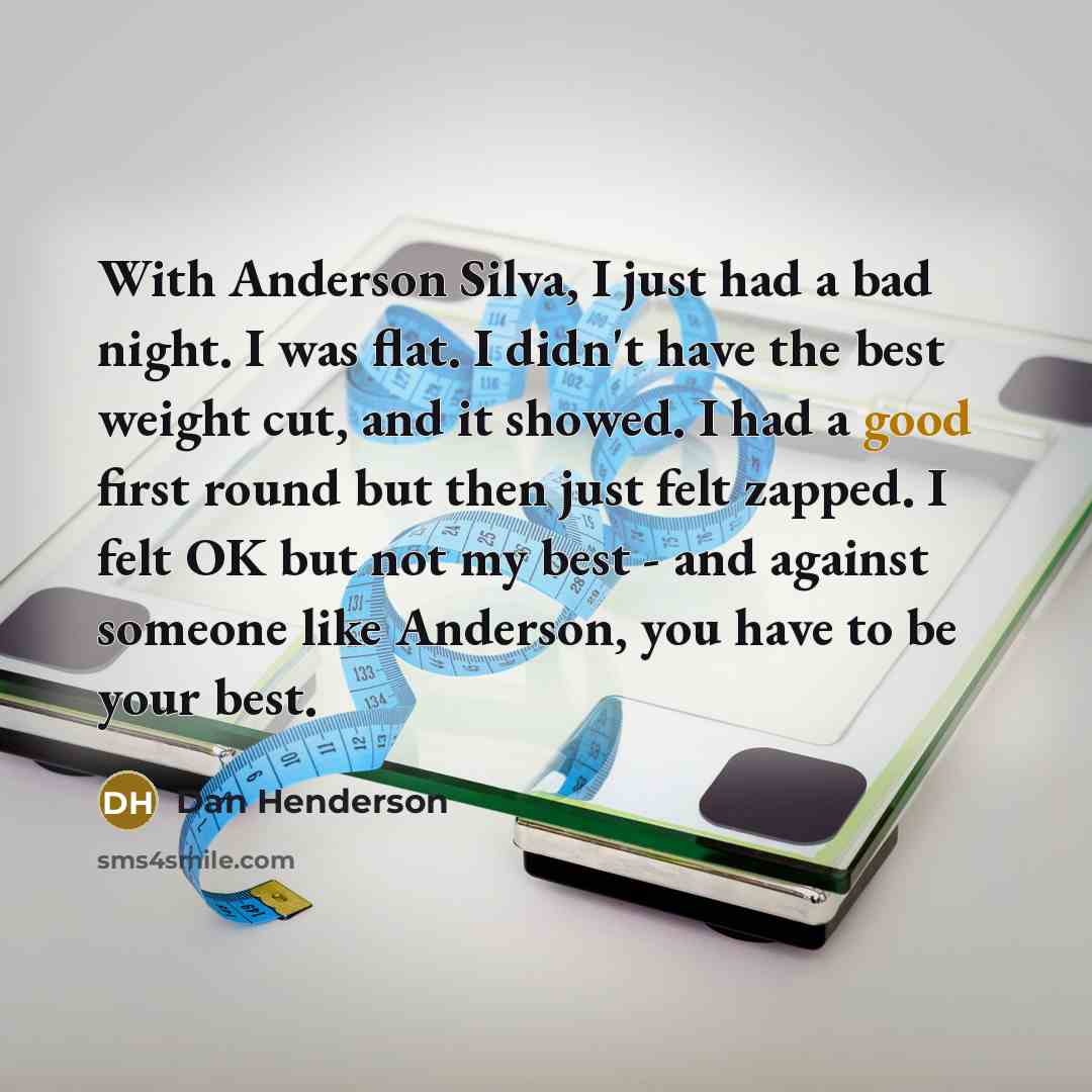 “With Anderson Silva, I just had a bad night. I was flat. I didn't have the best weight cut, and it showed. I had a good first round but then just felt zapped. I felt OK but not my best - and against someone like Anderson, you have to be your best.” quote by Dan Henderson