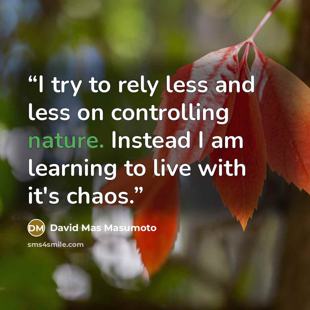 “I try to rely less and less on controlling nature. Instead I am learning to live with it's chaos.” quote by David Mas Masumoto