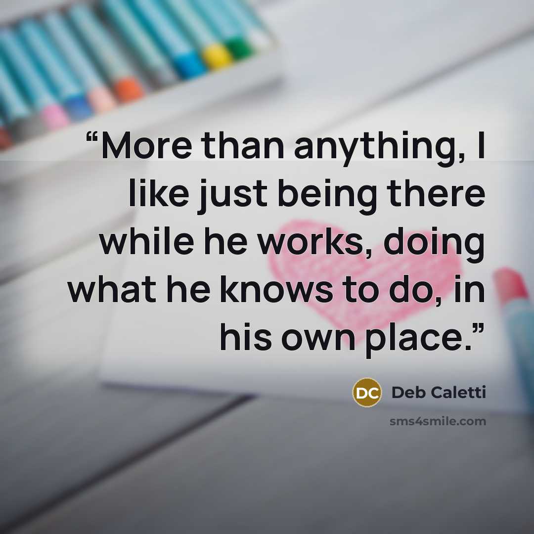 “More than anything, I like just being there while he works, doing what he knows to do, in his own place.” quote by Deb Caletti