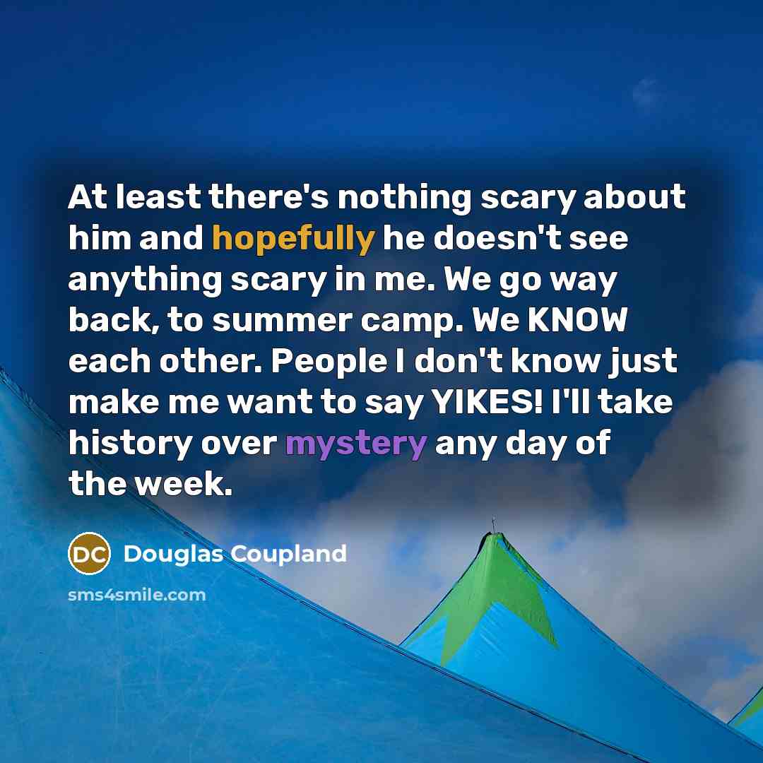 “At least there's nothing scary about him and hopefully he doesn't see anything scary in me. We go way back, to summer camp. We KNOW each other. People I don't know just make me want to say YIKES! I'll take history over mystery any day of the week.” quote by Douglas Coupland