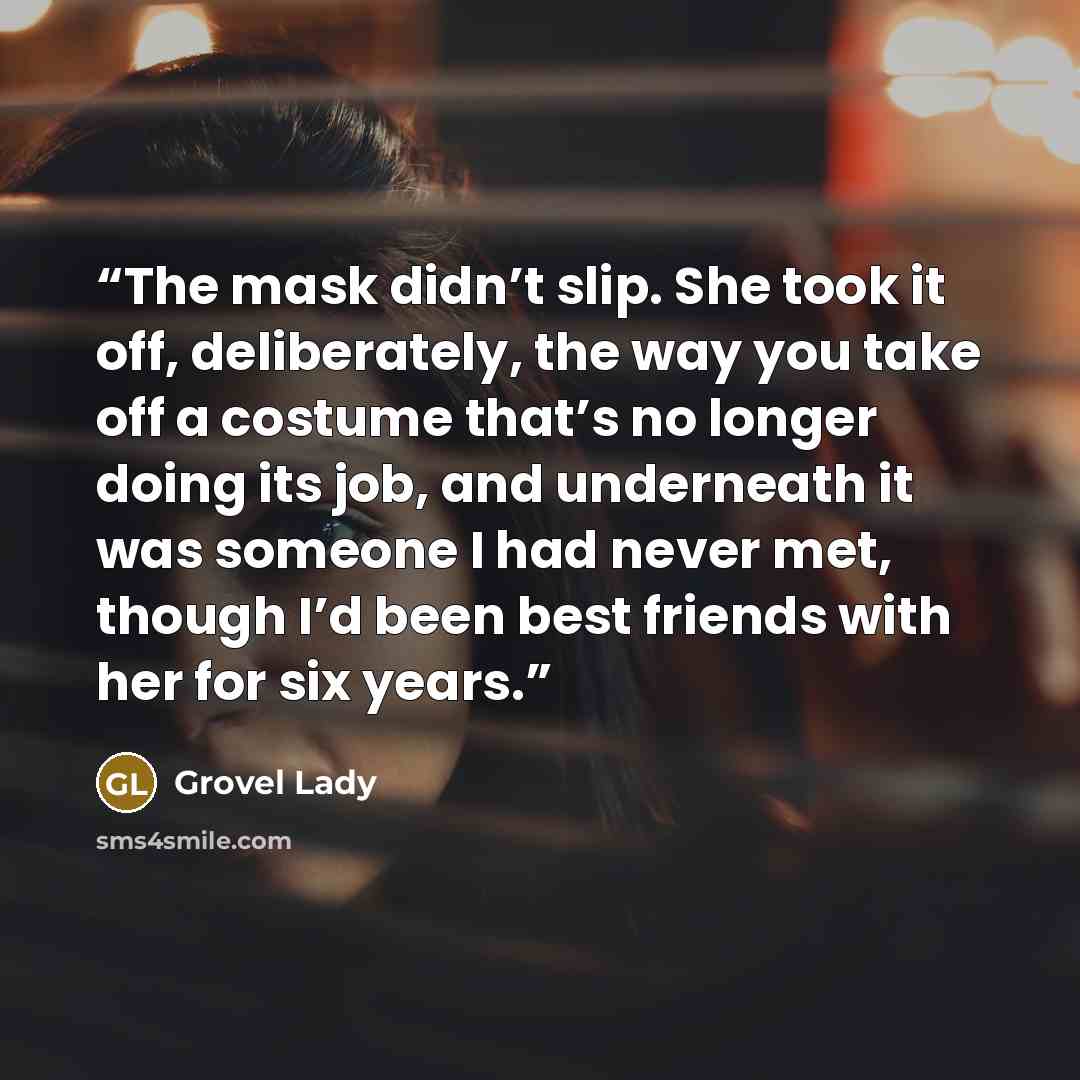“The mask didn’t slip. She took it off, deliberately, the way you take off a costume that’s no longer doing its job, and underneath it was someone I had never met, though I’d been best friends with her for six years.” quote by Grovel Lady