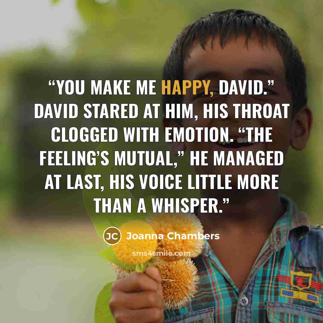 “You make me happy, David.” David stared at him, his throat clogged with emotion. “The feeling’s mutual,” he managed at last, his voice little more than a whisper.” quote by Joanna Chambers